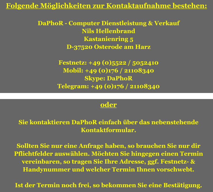Folgende Möglichkeiten zur Kontaktaufnahme bestehen:  DaPhoR - Computer Dienstleistung & Verkauf Nils Hellenbrand Kastanienring 5 D-37520 Osterode am Harz  Festnetz: +49 (0)5522 / 5052410 Mobil: +49 (0)176 / 21108340 Skype: DaPhoR Telegram: +49 (0)176 / 21108340  oder  Sie kontaktieren DaPhoR einfach über das nebenstehende Kontaktformular.  Sollten Sie nur eine Anfrage haben, so brauchen Sie nur dir Pflichtfelder auswählen. Möchten Sie hingegen einen Termin vereinbaren, so tragen Sie Ihre Adresse, ggf. Festnetz- & Handynummer und welcher Termin Ihnen vorschwebt.  Ist der Termin noch frei, so bekommen Sie eine Bestätigung.