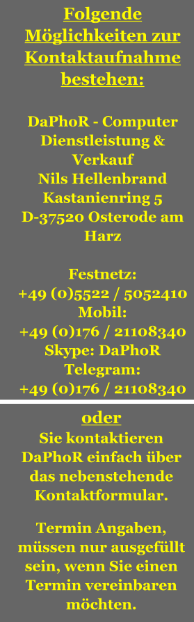 Folgende Möglichkeiten zur Kontaktaufnahme bestehen:  DaPhoR - Computer Dienstleistung & Verkauf Nils Hellenbrand Kastanienring 5 D-37520 Osterode am Harz  Festnetz: +49 (0)5522 / 5052410 Mobil: +49 (0)176 / 21108340 Skype: DaPhoR Telegram: +49 (0)176 / 21108340  oder Sie kontaktieren DaPhoR einfach über das nebenstehende Kontaktformular.  Termin Angaben, müssen nur ausgefüllt sein, wenn Sie einen Termin vereinbaren möchten.