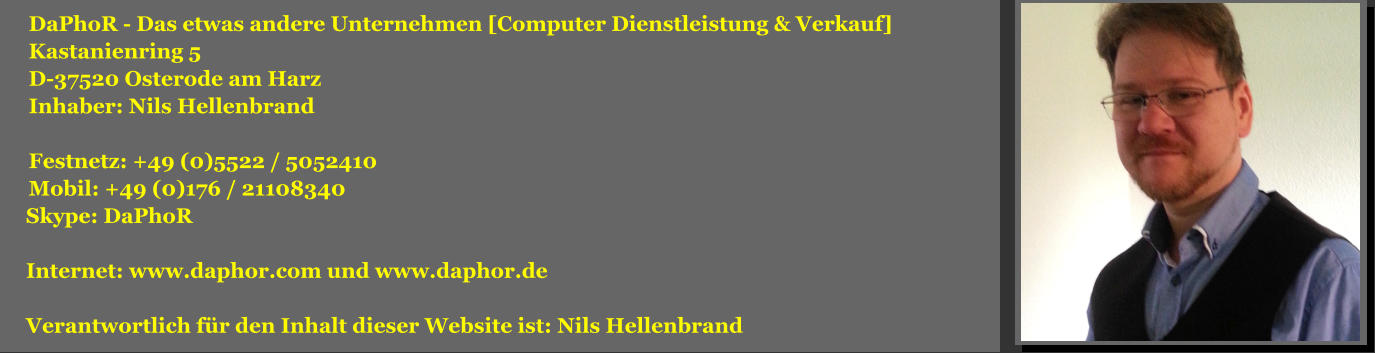 DaPhoR - Das etwas andere Unternehmen [Computer Dienstleistung & Verkauf] Kastanienring 5 D-37520 Osterode am Harz Inhaber: Nils Hellenbrand  Festnetz: +49 (0)5522 / 5052410 Mobil: +49 (0)176 / 21108340  Skype: DaPhoR   Internet: www.daphor.com und www.daphor.de   Verantwortlich für den Inhalt dieser Website ist: Nils Hellenbrand