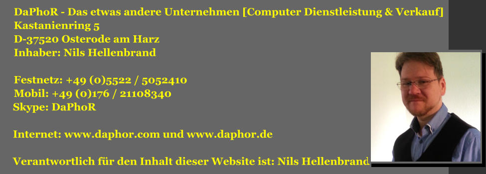 DaPhoR - Das etwas andere Unternehmen [Computer Dienstleistung & Verkauf] Kastanienring 5 D-37520 Osterode am Harz Inhaber: Nils Hellenbrand  Festnetz: +49 (0)5522 / 5052410 Mobil: +49 (0)176 / 21108340  Skype: DaPhoR    Internet: www.daphor.com und www.daphor.de   Verantwortlich für den Inhalt dieser Website ist: Nils Hellenbrand