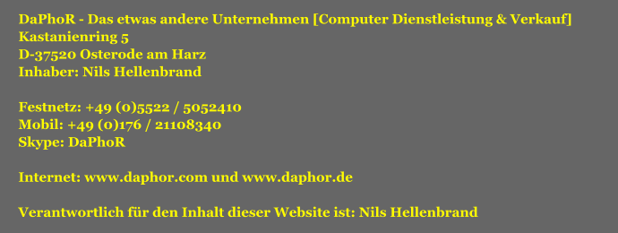DaPhoR - Das etwas andere Unternehmen [Computer Dienstleistung & Verkauf] Kastanienring 5 D-37520 Osterode am Harz Inhaber: Nils Hellenbrand  Festnetz: +49 (0)5522 / 5052410 Mobil: +49 (0)176 / 21108340 Skype: DaPhoR  Internet: www.daphor.com und www.daphor.de  Verantwortlich für den Inhalt dieser Website ist: Nils Hellenbrand